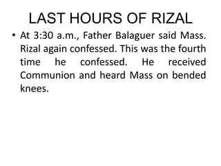 LAST HOURS OF RIZAL
• At 3:30 a.m., Father Balaguer said Mass.
Rizal again confessed. This was the fourth
time he confessed. He received
Communion and heard Mass on bended
knees.
 