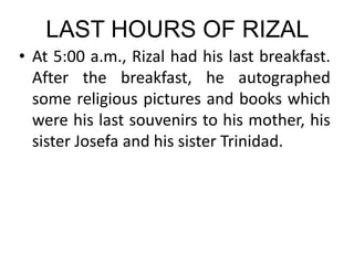 LAST HOURS OF RIZAL
• At 5:00 a.m., Rizal had his last breakfast.
After the breakfast, he autographed
some religious pictures and books which
were his last souvenirs to his mother, his
sister Josefa and his sister Trinidad.
 