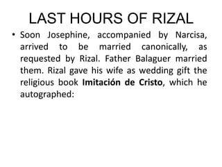 LAST HOURS OF RIZAL
• Soon Josephine, accompanied by Narcisa,
arrived to be married canonically, as
requested by Rizal. Father Balaguer married
them. Rizal gave his wife as wedding gift the
religious book Imitación de Cristo, which he
autographed:
 