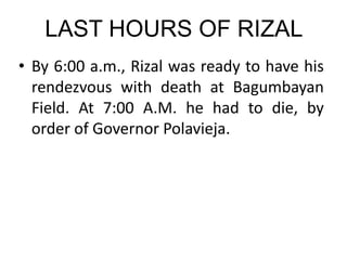 LAST HOURS OF RIZAL
• By 6:00 a.m., Rizal was ready to have his
rendezvous with death at Bagumbayan
Field. At 7:00 A.M. he had to die, by
order of Governor Polavieja.
 