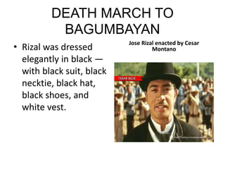 DEATH MARCH TO
BAGUMBAYAN
• Rizal was dressed
elegantly in black —
with black suit, black
necktie, black hat,
black shoes, and
white vest.
Jose Rizal enacted by Cesar
Montano
 