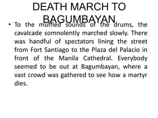 DEATH MARCH TO
BAGUMBAYAN
• To the muffled sounds of the drums, the
cavalcade somnolently marched slowly. There
was handful of spectators lining the street
from Fort Santiago to the Plaza del Palacio in
front of the Manila Cathedral. Everybody
seemed to be out at Bagumbayan, where a
vast crowd was gathered to see how a martyr
dies.
 