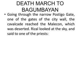 DEATH MARCH TO
BAGUMBAYAN
• Going through the narrow Postigo Gate,
one of the gates of the city wall, the
cavalcade reached the Malecon, which
was deserted. Rizal looked at the sky, and
said to one of the priests:
 