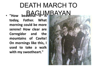 DEATH MARCH TO
BAGUMBAYAN
• "How beautiful it is
today, Father. What
morning could be more
serene! How clear are
Corregidor and the
mountains of Cavite!
On mornings like this, I
used to take a walk
with my sweetheart."
 