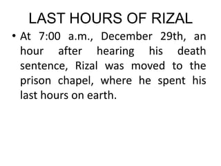 LAST HOURS OF RIZAL
• At 7:00 a.m., December 29th, an
hour after hearing his death
sentence, Rizal was moved to the
prison chapel, where he spent his
last hours on earth.
 