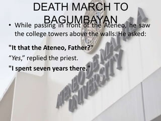 DEATH MARCH TO
BAGUMBAYAN
• While passing in front of the Ateneo, he saw
the college towers above the walls. He asked:
"It that the Ateneo, Father?"
“Yes,” replied the priest.
"I spent seven years there."
 