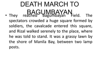 DEATH MARCH TO
BAGUMBAYAN
• They reached Bagumbayan Field. The
spectators crowded a huge square formed by
soldiers, the cavalcade entered this square,
and Rizal walked serenely to the place, where
he was told to stand. It was a grassy lawn by
the shore of Manila Bay, between two lamp
posts.
 