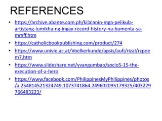 REFERENCES
• https://archive.abante.com.ph/kilalanin-mga-pelikula-
artistang-lumikha-ng-ingay-record-history-na-bumenta-sa-
mmff.htm
• https://catholicbookpublishing.com/product/274
• https://www.univie.ac.at/Voelkerkunde/apsis/aufi/rizal/rzpoe
m7.htm
• https://www.slideshare.net/yvangumbao/socio5-15-the-
execution-of-a-hero
• https://www.facebook.com/PhilippinesMyPhilippines/photos
/a.254814521324749.1073741864.249602095179325/403229
766483223/
 