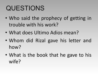 QUESTIONS
• Who said the prophecy of getting in
trouble with his work?
• What does Ultimo Adios mean?
• Whom did Rizal gave his letter and
how?
• What is the book that he gave to his
wife?
 