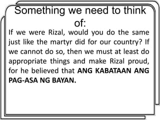 Something we need to think
of:
If we were Rizal, would you do the same
just like the martyr did for our country? If
we cannot do so, then we must at least do
appropriate things and make Rizal proud,
for he believed that ANG KABATAAN ANG
PAG-ASA NG BAYAN.
 