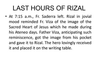 LAST HOURS OF RIZAL
• At 7:15 a.m., Fr. Saderra left. Rizal in jovial
mood reminded Fr. Viza of the image of the
Sacred Heart of Jesus which he made during
his Ateneo days. Father Viza, anticipating such
reminiscence, got the image from his pocket
and gave it to Rizal. The hero lovingly received
it and placed it on the writing table.
 