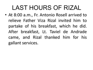 LAST HOURS OF RIZAL
• At 8:00 a.m., Fr. Antonio Rosell arrived to
relieve Father Viza Rizal invited him to
partake of his breakfast, which he did.
After breakfast, Lt. Taviel de Andrade
came, and Rizal thanked him for his
gallant services.
 