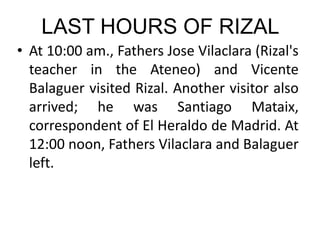 LAST HOURS OF RIZAL
• At 10:00 am., Fathers Jose Vilaclara (Rizal's
teacher in the Ateneo) and Vicente
Balaguer visited Rizal. Another visitor also
arrived; he was Santiago Mataix,
correspondent of El Heraldo de Madrid. At
12:00 noon, Fathers Vilaclara and Balaguer
left.
 