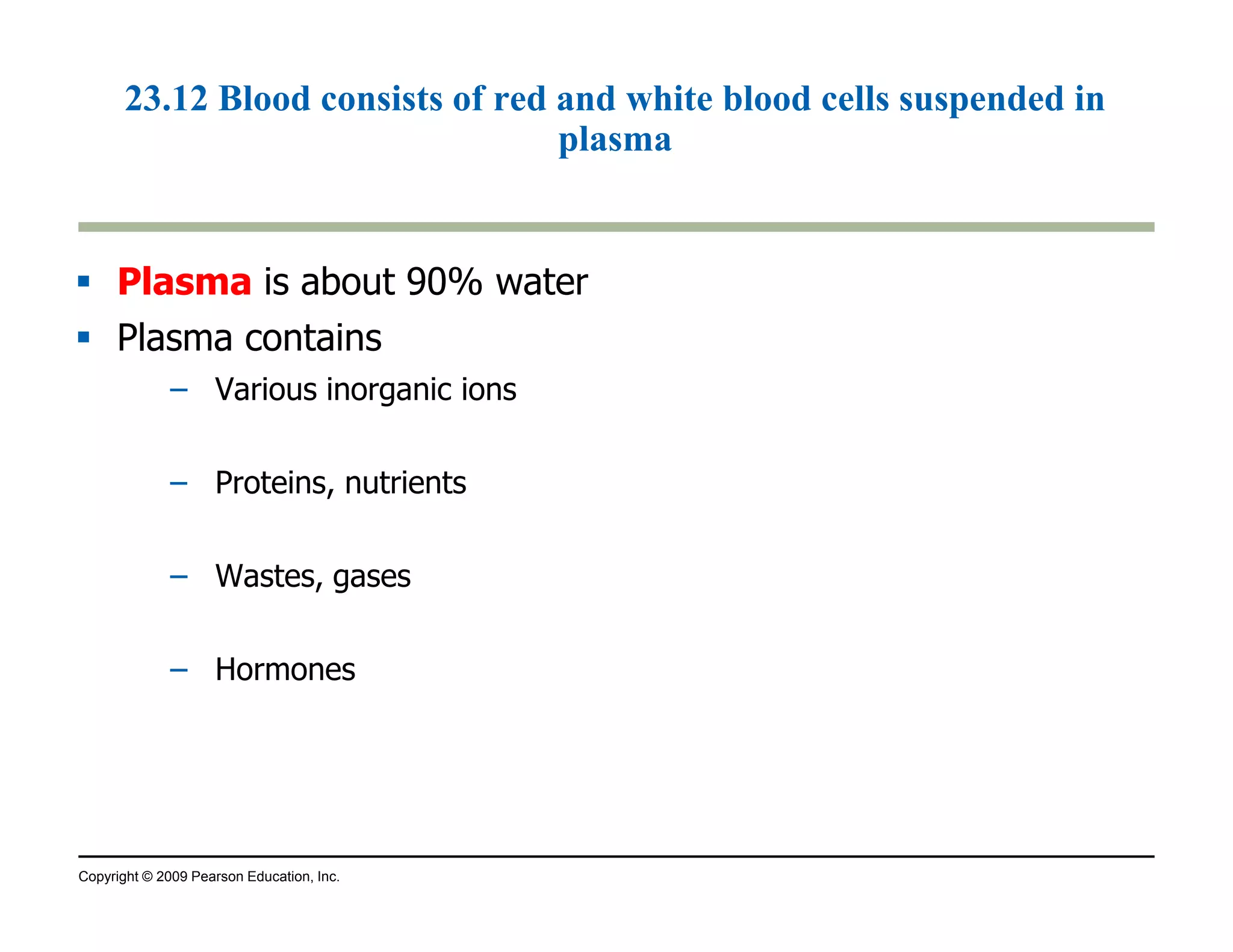 23.12 Blood consists of red and white blood cells suspended in 
plasma 
 Plasma is about 90% water 
 Plasma contains 
– Various inorganic ions 
– Proteins, nutrients 
– Wastes, gases 
– Hormones 
Copyright © 2009 Pearson Education, Inc. 
 