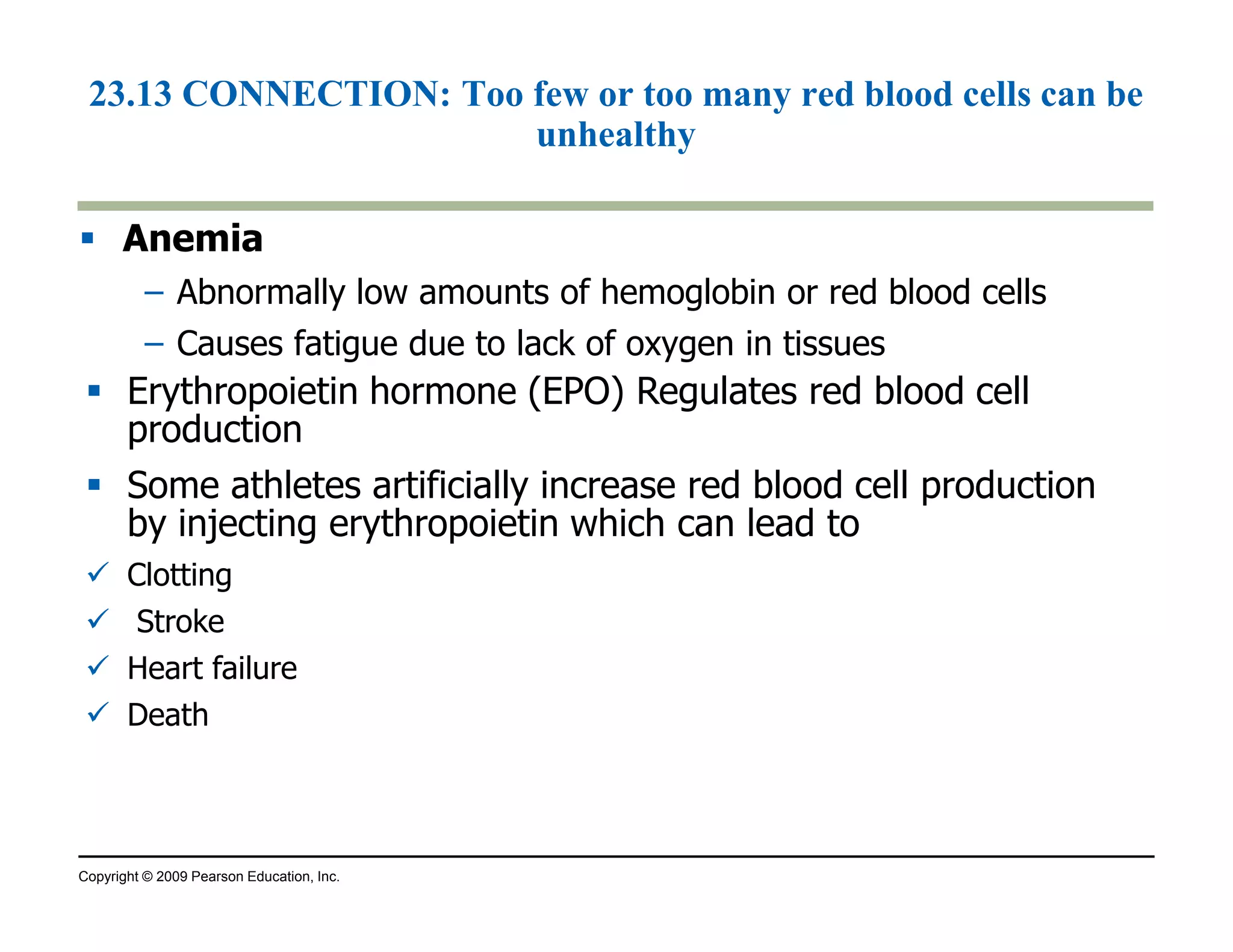 23.13 CONNECTION: Too few or too many red blood cells can be 
unhealthy 
 Anemia 
– Abnormally low amounts of hemoglobin or red blood cells 
– Causes fatigue due to lack of oxygen in tissues 
 Erythropoietin hormone (EPO) Regulates red blood cell 
production 
 Some athletes artificially increase red blood cell production 
by injecting erythropoietin which can lead to 
 Clotting 
 Stroke 
 Heart failure 
 Death 
Copyright © 2009 Pearson Education, Inc. 
 