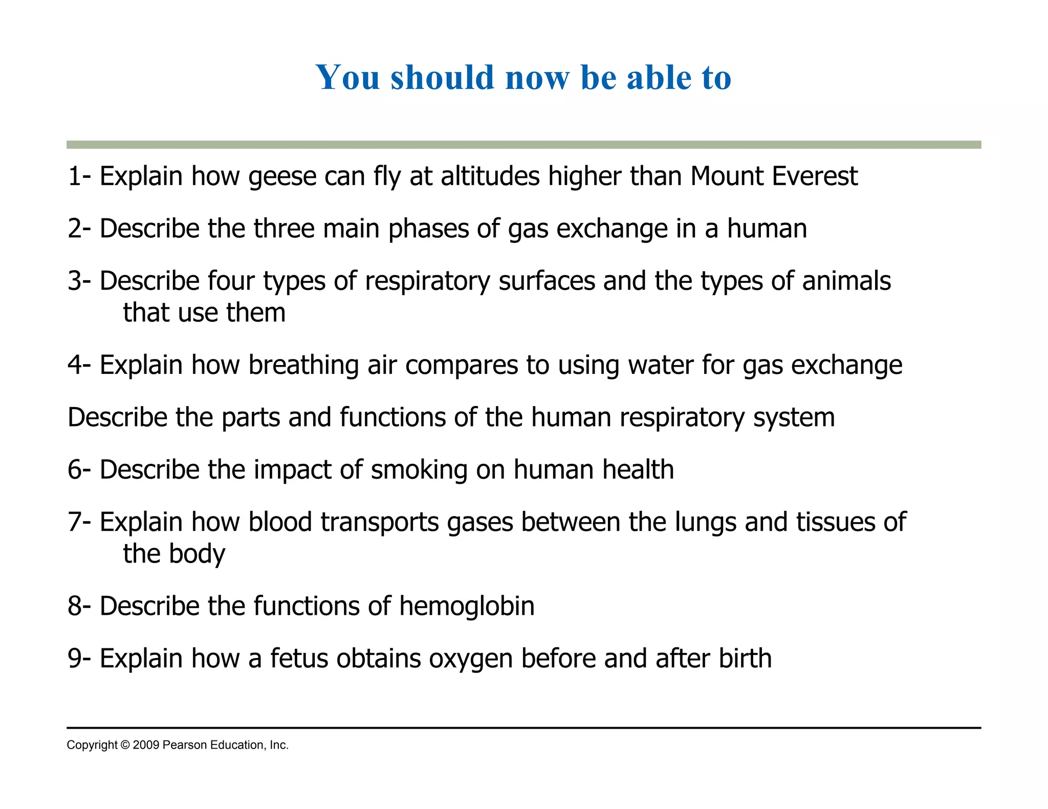 You should now be able to 
1- Explain how geese can fly at altitudes higher than Mount Everest 
2- Describe the three main phases of gas exchange in a human 
3- Describe four types of respiratory surfaces and the types of animals 
that use them 
4- Explain how breathing air compares to using water for gas exchange 
Describe the parts and functions of the human respiratory system 
6- Describe the impact of smoking on human health 
7- Explain how blood transports gases between the lungs and tissues of 
the body 
8- Describe the functions of hemoglobin 
9- Explain how a fetus obtains oxygen before and after birth 
Copyright © 2009 Pearson Education, Inc. 
 