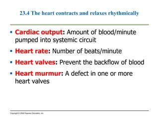 23.4 The heart contracts and relaxes rhythmically 
 Cardiac output: Amount of blood/minute 
pumped into systemic circuit 
 Heart rate: Number of beats/minute 
 Heart valves: Prevent the backflow of blood 
 Heart murmur: A defect in one or more 
heart valves 
Copyright © 2009 Pearson Education, Inc. 
 