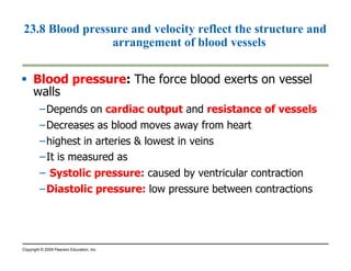 23.8 Blood pressure and velocity reflect the structure and 
arrangement of blood vessels 
 Blood pressure: The force blood exerts on vessel 
walls 
–Depends on cardiac output and resistance of vessels 
–Decreases as blood moves away from heart 
–highest in arteries  lowest in veins 
–It is measured as 
– Systolic pressure: caused by ventricular contraction 
–Diastolic pressure: low pressure between contractions 
Copyright © 2009 Pearson Education, Inc. 
 