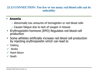 23.13 CONNECTION: Too few or too many red blood cells can be 
unhealthy 
 Anemia 
– Abnormally low amounts of hemoglobin or red blood cells 
– Causes fatigue due to lack of oxygen in tissues 
 Erythropoietin hormone (EPO) Regulates red blood cell 
production 
 Some athletes artificially increase red blood cell production 
by injecting erythropoietin which can lead to 
 Clotting 
 Stroke 
 Heart failure 
 Death 
Copyright © 2009 Pearson Education, Inc. 
 