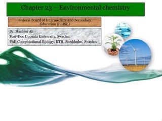 Dr. Hashim Ali
Post-Doc Uppsala University, Sweden.
PhD Computational Biology, KTH, Stockholm, Sweden.
Chapter 23 – Environmental chemistry
Federal Board of Intermediate and Secondary
Education (FBISE)
 