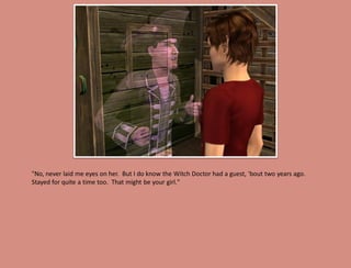 "No, never laid me eyes on her. But I do know the Witch Doctor had a guest, 'bout two years ago.
Stayed for quite a time too. That might be your girl."
 