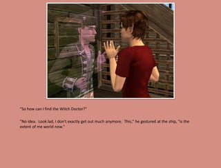 "So how can I find the Witch Doctor?"

"No idea. Look lad, I don't exactly get out much anymore. This," he gestured at the ship, "is the
extent of me world now."
 