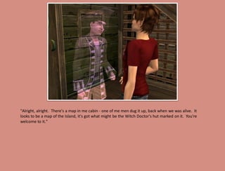 "Alright, alright. There's a map in me cabin - one of me men dug it up, back when we was alive. It
looks to be a map of the Island, it's got what might be the Witch Doctor's hut marked on it. You're
welcome to it."
 