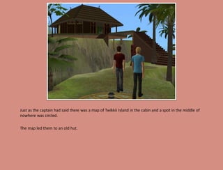 Just as the captain had said there was a map of Twikkii Island in the cabin and a spot in the middle of
nowhere was circled.

The map led them to an old hut.
 