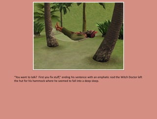 “You want to talk? First you fix stuff,” ending his sentence with an emphatic nod the Witch Doctor left
the hut for his hammock where he seemed to fall into a deep sleep.
 
