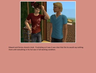 Edward and Dorian shared a look. Frustrating as it was it was clear that the he would say nothing
more until everything in his hut was in full working condition.
 