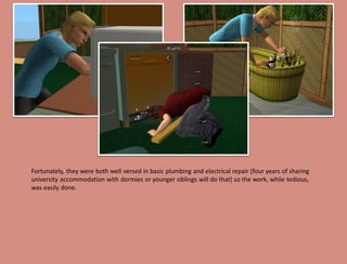 Fortunately, they were both well versed in basic plumbing and electrical repair (four years of sharing
university accommodation with dormies or younger siblings will do that) so the work, while tedious,
was easily done.
 