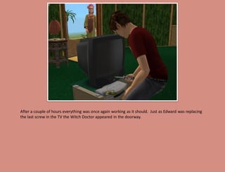 After a couple of hours everything was once again working as it should. Just as Edward was replacing
the last screw in the TV the Witch Doctor appeared in the doorway.
 