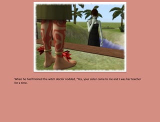 When he had finished the witch doctor nodded, “Yes, your sister came to me and I was her teacher
for a time.
 