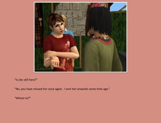 “Is she still here?”

“No, you have missed her once again. I sent her onwards some time ago.”

“Where to?”
 