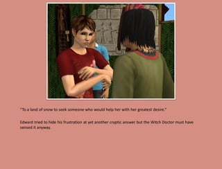 “To a land of snow to seek someone who would help her with her greatest desire.”

Edward tried to hide his frustration at yet another cryptic answer but the Witch Doctor must have
sensed it anyway.
 