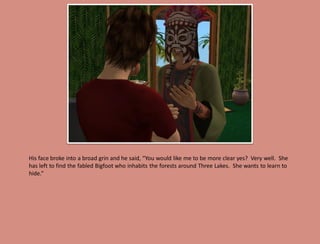His face broke into a broad grin and he said, “You would like me to be more clear yes? Very well. She
has left to find the fabled Bigfoot who inhabits the forests around Three Lakes. She wants to learn to
hide.”
 