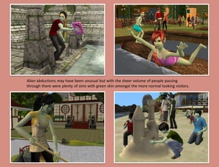 Alien abductions may have been unusual but with the sheer volume of people passing
through there were plenty of sims with green skin amongst the more normal looking visitors.
 