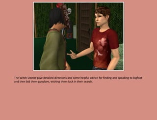 The Witch Doctor gave detailed directions and some helpful advice for finding and speaking to Bigfoot
and then bid them goodbye, wishing them luck in their search.
 