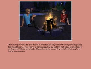 After arriving in Three Lakes they decided to hire a tent and stay in one of the many camping grounds
that littered the area. Their reserve of money was getting low (not that Dorfl would have hesitated in
sending more if Edward had asked) and Edward wanted to be sure they would be able to stay for as
long as they needed to.
 