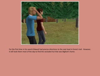 For the first time in his search Edward had precise directions to the next lead in Esme’s trail. However,
it still took them most of the day to find the secluded hut that was Bigfoot’s home.
 