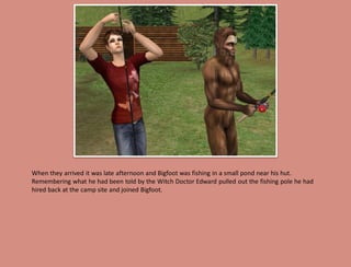 When they arrived it was late afternoon and Bigfoot was fishing in a small pond near his hut.
Remembering what he had been told by the Witch Doctor Edward pulled out the fishing pole he had
hired back at the camp site and joined Bigfoot.
 