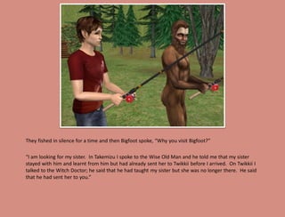 They fished in silence for a time and then Bigfoot spoke, “Why you visit Bigfoot?”

“I am looking for my sister. In Takemizu I spoke to the Wise Old Man and he told me that my sister
stayed with him and learnt from him but had already sent her to Twikkii before I arrived. On Twikkii I
talked to the Witch Doctor; he said that he had taught my sister but she was no longer there. He said
that he had sent her to you.”
 