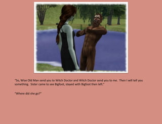 “So, Wise Old Man send you to Witch Doctor and Witch Doctor send you to me. Then I will tell you
something. Sister came to see Bigfoot, stayed with Bigfoot then left.”

“Where did she go?”
 