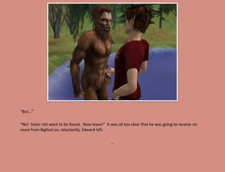 “But...”

“No! Sister not want to be found. Now leave!” It was all too clear that he was going to receive no
more from Bigfoot so, reluctantly, Edward left.

                                                  ...
 