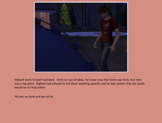 Edward went to bed frustrated. He’d run out of ideas, he knew now that Esme was here, but here
was a big place. Bigfoot had refused to tell them anything specific and he was certain that the locals
would be no help either.

He was so close and yet so far.
 