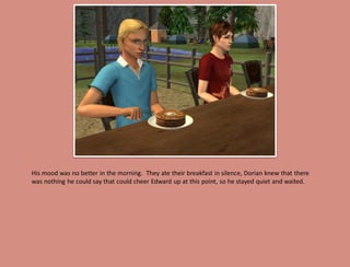 His mood was no better in the morning. They ate their breakfast in silence, Dorian knew that there
was nothing he could say that could cheer Edward up at this point, so he stayed quiet and waited.
 