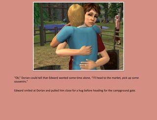 “Ok,” Dorian could tell that Edward wanted some time alone, “I’ll head to the market, pick up some
souvenirs.”

Edward smiled at Dorian and pulled him close for a hug before heading for the campground gate.
 