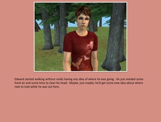 Edward started walking without really having any idea of where he was going. He just needed some
fresh air and some time to clear his head. Maybe, just maybe, he’d get some new idea about where
next to look while he was out here.
 