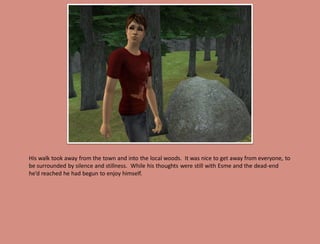 His walk took away from the town and into the local woods. It was nice to get away from everyone, to
be surrounded by silence and stillness. While his thoughts were still with Esme and the dead-end
he’d reached he had begun to enjoy himself.
 