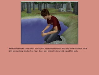 After some time he came across a clear pool, he stopped to take a drink and check his watch. He’d
only been walking for about an hour; it was ages before Dorian would expect him back.
 